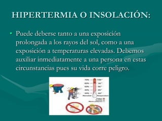 HIPERTERMIA O INSOLACIÓN:
• Puede deberse tanto a una exposición
prolongada a los rayos del sol, como a una
exposición a temperaturas elevadas. Debemos
auxiliar inmediatamente a una persona en estas
circunstancias pues su vida corre peligro.
 