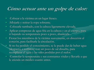Cómo actuar ante un golpe de calor:
• Colocar a la víctima en un lugar fresco.
• Aflojarle y retirar la ropa sobrante.
• Colocarle tumbado, con la cabeza ligeramente elevada.
• Aplicar compresas de agua fría en la cabeza y en el cuerpo, para
ir bajando su temperatura poco a poco, abanicarle...
• Frotar los miembros de la víctima suavemente, en dirección al
corazón, para facilitarle la circulación.
• Si no ha perdido el conocimiento, se le puede dar de beber agua
(despacio, a sorbitos) con un poco de sal disuelta, para
reemplazar el agua y las sales perdidas por el sudor.
• Controlar la temperatura y sus constantes vitales y llevarle a que
le atienda un médico cuanto antes.
 