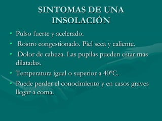 SINTOMAS DE UNA
INSOLACIÓN
• Pulso fuerte y acelerado.
• Rostro congestionado. Piel seca y caliente.
• Dolor de cabeza. Las pupilas pueden estar mas
dilatadas.
• Temperatura igual o superior a 40ºC.
• Puede perder el conocimiento y en casos graves
llegar a coma.
 