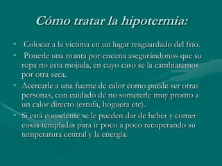 Cómo tratar la hipotermia:
• Colocar a la víctima en un lugar resguardado del frío.
• Ponerle una manta por encima asegurándonos que su
ropa no esta mojada, en cuyo caso se la cambiaremos
por otra seca.
• Acercarle a una fuente de calor como puede ser otras
personas, con cuidado de no someterle muy pronto a
un calor directo (estufa, hoguera etc).
• Si está consciente se le pueden dar de beber y comer
cosas templadas para ir poco a poco recuperando su
temperatura central y la energía.
 