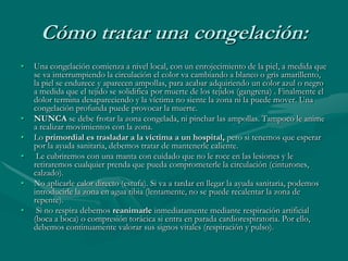 Cómo tratar una congelación:
• Una congelación comienza a nivel local, con un enrojecimiento de la piel, a medida que
se va interrumpiendo la circulación el color va cambiando a blanco o gris amarillento,
la piel se endurece y aparecen ampollas, para acabar adquiriendo un color azul o negro
a medida que el tejido se solidifica por muerte de los tejidos (gangrena) . Finalmente el
dolor termina desapareciendo y la víctima no siente la zona ni la puede mover. Una
congelación profunda puede provocar la muerte.
• NUNCA se debe frotar la zona congelada, ni pinchar las ampollas. Tampoco le anime
a realizar movimientos con la zona.
• Lo primordial es trasladar a la víctima a un hospital, pero si tenemos que esperar
por la ayuda sanitaria, debemos tratar de mantenerle caliente.
• Le cubriremos con una manta con cuidado que no le roce en las lesiones y le
retiraremos cualquier prenda que pueda comprometerle la circulación (cinturones,
calzado).
• No aplicarle calor directo (estufa). Si va a tardar en llegar la ayuda sanitaria, podemos
introducirle la zona en agua tibia (lentamente, no se puede recalentar la zona de
repente).
• Si no respira debemos reanimarle inmediatamente mediante respiración artificial
(boca a boca) o compresión torácica si entra en parada cardiorespiratoria. Por ello,
debemos continuamente valorar sus signos vitales (respiración y pulso).
 