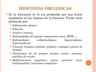DISFONÍAS ORGÁNICAS
   Es la alteración de la voz producida por una lesión
    anatómica en los órganos de la fonación. Puede estar
    producida por:
       Inflamación: edemas
       Infección
       Artritis o artrosis
       Enfermedades del aparato respiratorio: asma, EPOC,…
       Enfermedades         endocrinológicas:     hipotiroidismo,
        hipertiroidismo.
       Tumores: benignos (nódulos, pólipos) o malignos (cáncer de
        laringe)
       Alteraciones de las propias cuerdas vocales: parexias,
        parálisis de cuerda.
       Malformaciones congénitas: sulcus, asimetría vocal,
        laringomalacia, luxaciones congénitas.
 