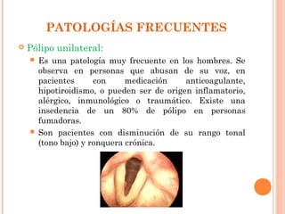 PATOLOGÍAS FRECUENTES
   Pólipo unilateral:
     Es  una patología muy frecuente en los hombres. Se
      observa en personas que abusan de su voz, en
      pacientes      con     medicación    anticoagulante,
      hipotiroidismo, o pueden ser de origen inflamatorio,
      alérgico, inmunológico o traumático. Existe una
      insedencia de un 80% de pólipo en personas
      fumadoras.
     Son pacientes con disminución de su rango tonal
      (tono bajo) y ronquera crónica.
 