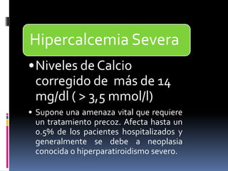 Hipercalcemia Severa 
•Niveles de Calcio 
corregido de más de 14 
mg/dl ( > 3,5 mmol/l) 
• Supone una amenaza vital que requiere 
un tratamiento precoz. Afecta hasta un 
0.5% de los pacientes hospitalizados y 
generalmente se debe a neoplasia 
conocida o hiperparatiroidismo severo. 
 