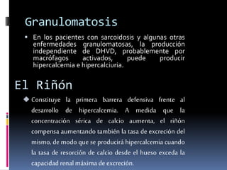 Granulomatosis 
 En los pacientes con sarcoidosis y algunas otras 
enfermedades granulomatosas, la producción 
independiente de DHVD, probablemente por 
macrófagos activados, puede producir 
hipercalcemia e hipercalciuria. 
El Riñón 
 Constituye la primera barrera defensiva frente al 
desarrollo de hipercalcemia. A medida que la 
concentración sérica de calcio aumenta, el riñón 
compensa aumentando también la tasa de excreción del 
mismo, de modo que se producirá hipercalcemia cuando 
la tasa de resorción de calcio desde el hueso exceda la 
capacidad renal máxima de excreción. 
 