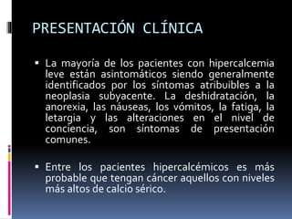 PRESENTACIÓN CLÍNICA 
 La mayoría de los pacientes con hipercalcemia 
leve están asintomáticos siendo generalmente 
identificados por los síntomas atribuibles a la 
neoplasia subyacente. La deshidratación, la 
anorexia, las náuseas, los vómitos, la fatiga, la 
letargia y las alteraciones en el nivel de 
conciencia, son síntomas de presentación 
comunes. 
 Entre los pacientes hipercalcémicos es más 
probable que tengan cáncer aquellos con niveles 
más altos de calcio sérico. 
 