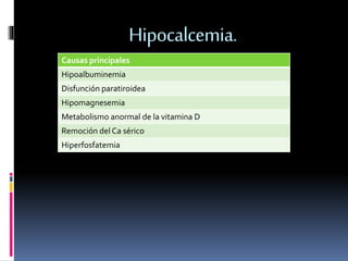 Hipocalcemia. 
Causas principales 
Hipoalbuminemia 
Disfunción paratiroidea 
Hipomagnesemia 
Metabolismo anormal de la vitamina D 
Remoción del Ca sérico 
Hiperfosfatemia 
 