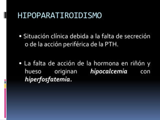 HIPOPARATIROIDISMO 
• Situación clínica debida a la falta de secreción 
o de la acción periférica de la PTH. 
• La falta de acción de la hormona en riñón y 
hueso originan hipocalcemia con 
hiperfosfatemia. 
 