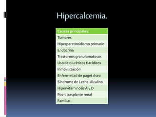 Hipercalcemia. 
Causas principales: 
Tumores 
Hiperparatiroidismo primario 
Endócrina 
Trastornos granulomatosos 
Uso de diuréticos tiacídicos 
Inmovilización 
Enfermedad de paget ósea 
Síndrome de Leche-Alcalino 
Hipervitaminosis A y D 
Pos-t trasplante renal 
Familiar.. 
 