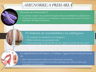 AMENORREA PRIMARIA
Presente un cromosoma Y
• La paciente requiere una gonadectomía para evitar la posibilidad de malignización.
• Terapia hormonal sustitutiva con estrógenos es importante para evitar los efectos a
largo plazo del hipoestrogenismo
El síndrome de insensibilidad a los andrógenos
• No requiere la sustitución de estrógenos.
• Debe realizarse una gonadectomía
• Suelen presentar el desarrollo de una vagina en fondo de saco, pero
requieren su dilatación para sentirse cómodas durante las relaciones
sexuales.
La imperforación del hímen y el tabique vaginal transversal, provocan
un
• Dolor abdominopélvico cíclico por la obstrucción menstrual.
• Estas adolescentes requerirán la corrección quirúrgica para aliviar el dolor que
acompaña a esta alteración.
 