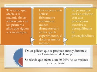 Trastorno que
afecta a la
mayoría de las
adolescentes en
los primeros
años que siguen
a la menarquía.
Las mujeres más
activas
físicamente
comunican
menos
dismenorrea y
en las que la
experimentan, el
dolor es menos
intenso.
Se piensa que
está en relación
con una
producción
excesiva o
desequilibrada
de
prostaglandinas.
Dolor pélvico que se produce antes y durante el
ciclo menstrual de la mujer.
Se calcula que afecta a un 60-90% de las mujeres
en edad fértil.
 