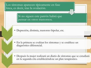 Los síntomas aparecen típicamente en fase
lútea, es decir, tras la ovulación.
Si no siguen este patrón habrá que
pensar en otros trastornos.
• Depresión, distimia, trastorno bipolar, etc.
• En la primera se evalúan los síntomas y se establece un
diagnóstico diferencial.
• Después la mujer realizará un diario de síntomas que se estudiará
en la segunda cita estableciéndose un plan terapéutico.
 