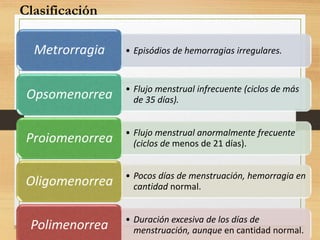 • Episódios de hemorragias irregulares.Metrorragia
• Flujo menstrual infrecuente (ciclos de más
de 35 días).Opsomenorrea
• Flujo menstrual anormalmente frecuente
(ciclos de menos de 21 días).Proiomenorrea
• Pocos días de menstruación, hemorragia en
cantidad normal.Oligomenorrea
• Duración excesiva de los días de
menstruación, aunque en cantidad normal.Polimenorrea
Clasificación
 