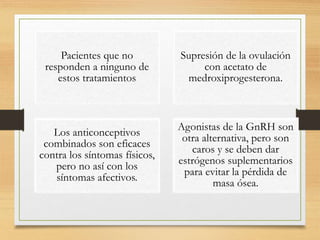 Pacientes que no
responden a ninguno de
estos tratamientos
Supresión de la ovulación
con acetato de
medroxiprogesterona.
Los anticonceptivos
combinados son eficaces
contra los síntomas físicos,
pero no así con los
síntomas afectivos.
Agonistas de la GnRH son
otra alternativa, pero son
caros y se deben dar
estrógenos suplementarios
para evitar la pérdida de
masa ósea.
 