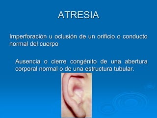 Imperforación u oclusión de un orificio o conducto
normal del cuerpo
Ausencia o cierre congénito de una abertura
corporal normal o de una estructura tubular.
ATRESIA
 