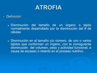 ATROFIA
➢ Definición:
⚫ Disminución del tamaño de un órgano o tejido
normalmente desarrollado por la disminución del # de
células
⚫ Disminución en el tamaño y/o número, de uno o varios
tejidos que conforman un órgano, con la consiguiente
disminución del volumen, peso y actividad funcional, a
causa de escasez o retardo en el proceso nutritivo.
 