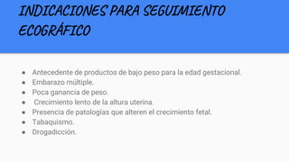 INDICACIONES PARA SEGUIMIENTO
ECOGRÁFICO
● Antecedente de productos de bajo peso para la edad gestacional.
● Embarazo múltiple.
● Poca ganancia de peso.
● Crecimiento lento de la altura uterina.
● Presencia de patologías que alteren el crecimiento fetal.
● Tabaquismo.
● Drogadicción.
 