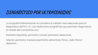 DIAGNÓSTICO POR ULTRASONIDOS
La ecografía bidimensional se considera el método más adecuado para el
diagnóstico del R.C.I.U. Las mediciones ecográficas que permiten diagnosticar
el retardo del crecimiento son:
Diámetro biparietal, perímetro craneal, perímetro abdominal,
relación perímetro craneano/perímetro abdominal, fémur, radio fémur/
abdomen.
 