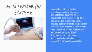 EL ULTRASONIDO
DOPPLER
Una de las más recientes
tecnologías disponibles en
perinatología, aparece en la
actualidad como un método con
posibilidades diagnósticas del
retardo del crecimiento intrauterino.
Desafortunadamente su alto costo
y las controversias existentes con
respecto a su capacidad
diagnóstica, no permiten
recomendarlo todavía como
elemento diagnóstico de rutina.
 