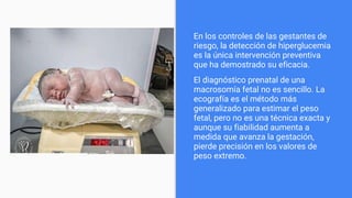 En los controles de las gestantes de
riesgo, la detección de hiperglucemia
es la única intervención preventiva
que ha demostrado su eficacia.
El diagnóstico prenatal de una
macrosomía fetal no es sencillo. La
ecografía es el método más
generalizado para estimar el peso
fetal, pero no es una técnica exacta y
aunque su fiabilidad aumenta a
medida que avanza la gestación,
pierde precisión en los valores de
peso extremo.
 