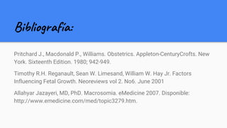 Bibliografía:
Pritchard J., Macdonald P., Williams. Obstetrics. Appleton-CenturyCrofts. New
York. Sixteenth Edition. 1980; 942-949.
Timothy R.H. Reganault, Sean W. Limesand, William W. Hay Jr. Factors
Influencing Fetal Growth. Neoreviews vol 2. No6. June 2001
Allahyar Jazayeri, MD, PhD. Macrosomia. eMedicine 2007. Disponible:
http://www.emedicine.com/med/topic3279.htm.
 