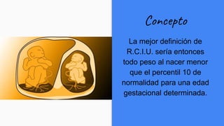 Concepto
La mejor definición de
R.C.I.U. sería entonces
todo peso al nacer menor
que el percentil 10 de
normalidad para una edad
gestacional determinada.
 