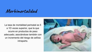 Morbimortalidad
La tasa de mortalidad perinatal es 5
a 1O veces superior, que la que
ocurre en productos de peso
adecuado; asociándose también con
un incremento del riesgo de asfixia
intraparto.
 