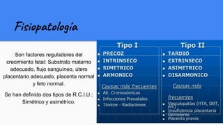 Fisiopatología
Son factores reguladores del
crecimiento fetal: Substrato materno
adecuado, flujo sanguíneo, útero
placentario adecuado, placenta normal
y feto normal.
Se han definido dos tipos de R.C.I.U.:
Simétrico y asimétrico.
 