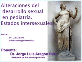 Alteraciones del desarrollo sexual en pediatría.Estados intersexuales. Asesor: 	Dr. Luis Zelaya. Endocrinólogo internista. Ponente: Dr. Jorge Luis Aragón Ruiz. Residente de 2do año de pediatría. 