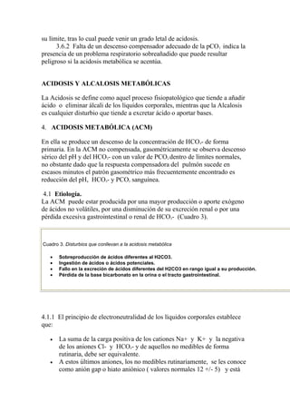su límite, tras lo cual puede venir un grado letal de acidosis.
      3.6.2 Falta de un descenso compensador adecuado de la pCO indica la  2

presencia de un problema respiratorio sobreañadido que puede resultar
peligroso si la acidosis metabólica se acentúa.


ACIDOSIS Y ALCALOSIS METABÓLICAS

La Acidosis se define como aquel proceso fisiopatológico que tiende a añadir
ácido o eliminar álcali de los líquidos corporales, mientras que la Alcalosis
es cualquier disturbio que tiende a excretar ácido o aportar bases.

4. ACIDOSIS METABÓLICA (ACM)

En ella se produce un descenso de la concentración de HCO - de forma
                                                                  3

primaria. En la ACM no compensada, gasométricamente se observa descenso
sérico del pH y del HCO - con un valor de PCO dentro de límites normales,
                             3                          2

no obstante dado que la respuesta compensadora del pulmón sucede en
escasos minutos el patrón gasométrico más frecuentemente encontrado es
reducción del pH, HCO - y PCO sanguínea.
                            3          2




4.1 Etiología.
La ACM puede estar producida por una mayor producción o aporte exógeno
de ácidos no volátiles, por una disminución de su excreción renal o por una
pérdida excesiva gastrointestinal o renal de HCO - (Cuadro 3).
                                                            3




Cuadro 3. Disturbios que conllevan a la acidosis metabólica

       Sobreproducción de ácidos diferentes al H2CO3.
       Ingestión de ácidos o ácidos potenciales.
       Fallo en la excreción de ácidos diferentes del H2CO3 en rango igual a su producción.
       Pérdida de la base bicarbonato en la orina o el tracto gastrointestinal.




4.1.1 El principio de electroneutralidad de los líquidos corporales establece
que:

       La suma de la carga positiva de los cationes Na+ y K+ y la negativa
       de los aniones Cl- y HCO - y de aquellos no medibles de forma
                                       3

       rutinaria, debe ser equivalente.
       A estos últimos aniones, los no medibles rutinariamente, se les conoce
       como anión gap o hiato aniónico ( valores normales 12 +/- 5) y está
 