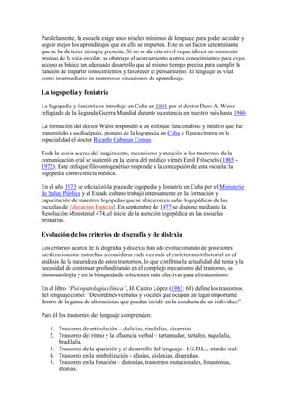 Paralelamente, la escuela exige unos niveles mínimos de lenguaje para poder acceder y
seguir mejor los aprendizajes que en ella se imparten. Este es un factor determinante
que se ha de tener siempre presente. Si no se da este nivel requerido en un momento
preciso de la vida escolar, se obstruye el acercamiento a otros conocimientos para cuyo
acceso es básico un adecuado desarrollo que al mismo tiempo precisa para cumplir la
función de impartir conocimientos y favorecer el pensamiento. El lenguaje es vital
como intermediario en numerosas situaciones de aprendizaje.

La logopedia y foniatría

La logopedia y foniatría se introdujo en Cuba en 1941 por el doctor Deso A. Weiss
refugiado de la Segunda Guerra Mundial durante su estancia en nuestro país hasta 1946.

La formación del doctor Weiss respondió a un enfoque funcionalista y médico que fue
transmitido a su discípulo, pionero de la logopedia en Cuba y figura cimera en la
especialidad el doctor Ricardo Cabanas Comas.

Toda la teoría acerca del surgimiento, mecanismo y atención a los trastornos de la
comunicación oral se sustentó en la teoría del médico vienés Emil Fröschels (1885 -
1972). Este enfoque filo-ontogenético responde a la concepción de esta escuela: la
logopedia como ciencia médica.

En el año 1973 se oficializó la plaza de logopedia y foniatría en Cuba por el Ministerio
de Salud Pública y el Estado cubano trabajó intensamente en la formación y
capacitación de maestros logopedas que se ubicaron en aulas logopédicas de las
escuelas de Educación Especial. En septiembre de 1977 se dispone mediante la
Resolución Ministerial 474, el inicio de la atención logopédica en las escuelas
primarias.

Evolución de los criterios de disgrafia y de dislexia

Los criterios acerca de la disgrafia y dislexia han ido evolucionando de posiciones
localizacionistas estrechas a considerar cada vez más el carácter multifactorial en el
análisis de la naturaleza de estos trastornos, lo que confirma la actualidad del tema y la
necesidad de continuar profundizando en el complejo mecanismo del trastorno, su
sintomatología y en la búsqueda de soluciones más afectivas para el tratamiento.

En el libro “Psicopatología clínica”, H. Castro López (1983: 68) define los trastornos
del lenguaje como: ”Desordenes verbales y vocales que ocupan un lugar importante
dentro de la gama de alteraciones que pueden incidir en la conducta de un individuo.”

Para él los trastornos del lenguaje comprenden:

   1. Trastorno de articulación – dislalias, rinolalias, disartrias.
   2. Trastorno del ritmo y la afluencia verbal – tartamudez, tartaleo, taquilalia,
      bradilalia.
   3. Trastorno de la aparición y el desarrollo del lenguaje - I.G.D.L., retardo oral.
   4. Trastorno en la simbolización - afasias, dislexias, disgrafias.
   5. Trastorno en la fonación – distonías, trastornos mutacionales, fonastenias,
      afonías.
 