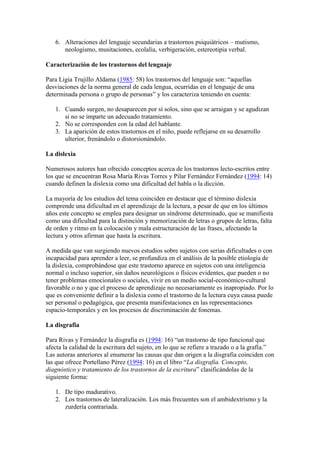 6. Alteraciones del lenguaje secundarias a trastornos psiquiátricos – mutismo,
      neologismo, musitaciones, ecolalia, verbigeración, estereotipia verbal.

Caracterización de los trastornos del lenguaje

Para Ligia Trujillo Aldama (1985: 58) los trastornos del lenguaje son: “aquellas
desviaciones de la norma general de cada lengua, ocurridas en el lenguaje de una
determinada persona o grupo de personas” y los caracteriza teniendo en cuenta:

   1. Cuando surgen, no desaparecen por sí solos, sino que se arraigan y se agudizan
      si no se imparte un adecuado tratamiento.
   2. No se corresponden con la edad del hablante.
   3. La aparición de estos trastornos en el niño, puede reflejarse en su desarrollo
      ulterior, frenándolo o distorsionándolo.

La dislexia

Numerosos autores han ofrecido conceptos acerca de los trastornos lecto-escritos entre
los que se encuentran Rosa María Rivas Torres y Pilar Fernández Fernández (1994: 14)
cuando definen la dislexia como una dificultad del habla o la dicción.

La mayoría de los estudios del tema coinciden en destacar que el término dislexia
comprende una dificultad en el aprendizaje de la lectura, a pesar de que en los últimos
años este concepto se emplea para designar un síndrome determinado, que se manifiesta
como una dificultad para la distinción y memorización de letras o grupos de letras, falta
de orden y ritmo en la colocación y mala estructuración de las frases, afectando la
lectura y otros afirman que hasta la escritura.

A medida que van surgiendo nuevos estudios sobre sujetos con serias dificultades o con
incapacidad para aprender a leer, se profundiza en el análisis de la posible etiología de
la dislexia, comprobándose que este trastorno aparece en sujetos con una inteligencia
normal o incluso superior, sin daños neurológicos o físicos evidentes, que pueden o no
tener problemas emocionales o sociales, vivir en un medio social-económico-cultural
favorable o no y que el proceso de aprendizaje no necesariamente es inapropiado. Por lo
que es conveniente definir a la dislexia como el trastorno de la lectura cuya causa puede
ser personal o pedagógica, que presenta manifestaciones en las representaciones
espacio-temporales y en los procesos de discriminación de fonemas.

La disgrafia

Para Rivas y Fernández la disgrafia es (1994: 16) “un trastorno de tipo funcional que
afecta la calidad de la escritura del sujeto, en lo que se refiere a trazado o a la grafía.”
Las autoras anteriores al enumerar las causas que dan origen a la disgrafia coinciden con
las que ofrece Portellano Pérez (1994: 16) en el libro “La disgrafia. Concepto,
diagnóstico y tratamiento de los trastornos de la escritura” clasificándolas de la
siguiente forma:

   1. De tipo madurativo.
   2. Los trastornos de lateralización. Los más frecuentes son el ambidextrismo y la
      zurdería contrariada.
 