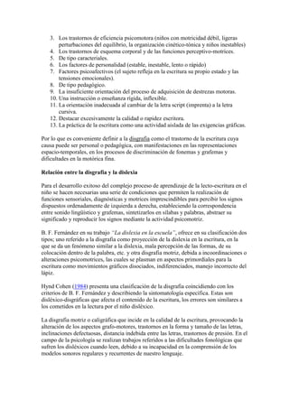 3. Los trastornos de eficiencia psicomotora (niños con motricidad débil, ligeras
       perturbaciones del equilibrio, la organización cinético-tónica y niños inestables)
   4. Los trastornos de esquema corporal y de las funciones perceptivo-motrices.
   5. De tipo caracteriales.
   6. Los factores de personalidad (estable, inestable, lento o rápido)
   7. Factores psicoafectivos (el sujeto refleja en la escritura su propio estado y las
       tensiones emocionales).
   8. De tipo pedagógico.
   9. La insuficiente orientación del proceso de adquisición de destrezas motoras.
   10. Una instrucción o enseñanza rígida, inflexible.
   11. La orientación inadecuada al cambiar de la letra script (imprenta) a la letra
       cursiva.
   12. Destacar excesivamente la calidad o rapidez escritora.
   13. La práctica de la escritura como una actividad aislada de las exigencias gráficas.

Por lo que es conveniente definir a la disgrafia como el trastorno de la escritura cuya
causa puede ser personal o pedagógica, con manifestaciones en las representaciones
espacio-temporales, en los procesos de discriminación de fonemas y grafemas y
dificultades en la motórica fina.

Relación entre la disgrafia y la dislexia

Para el desarrollo exitoso del complejo proceso de aprendizaje de la lecto-escritura en el
niño se hacen necesarias una serie de condiciones que permiten la realización de
funciones sensoriales, diagnósticas y motrices imprescindibles para percibir los signos
dispuestos ordenadamente de izquierda a derecha, estableciendo la correspondencia
entre sonido lingüístico y grafemas, sintetizarlos en sílabas y palabras, abstraer su
significado y reproducir los signos mediante la actividad psicomotriz.

B. F. Fernández en su trabajo “La dislexia en la escuela”, ofrece en su clasificación dos
tipos; uno referido a la disgrafia como proyección de la dislexia en la escritura, en la
que se da un fenómeno similar a la dislexia, mala percepción de las formas, de su
colocación dentro de la palabra, etc. y otra disgrafia motriz, debida a incoordinaciones o
alteraciones psicomotrices, las cuales se plasman en aspectos primordiales para la
escritura como movimientos gráficos disociados, indiferenciados, manejo incorrecto del
lápiz.

Hynd Cohen (1984) presenta una clasificación de la disgrafia coincidiendo con los
criterios de B. F. Fernández y describiendo la sintomatología específica. Estas son
disléxico-disgráficas que afecta el contenido de la escritura, los errores son similares a
los cometidos en la lectura por el niño disléxico.

La disgrafia motriz o caligráfica que incide en la calidad de la escritura, provocando la
alteración de los aspectos grafo-motores, trastornos en la forma y tamaño de las letras,
inclinaciones defectuosas, distancia indebida entre las letras, trastornos de presión. En el
campo de la psicología se realizan trabajos referidos a las dificultades fonológicas que
sufren los disléxicos cuando leen, debido a su incapacidad en la comprensión de los
modelos sonoros regulares y recurrentes de nuestro lenguaje.
 