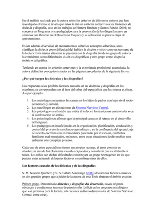 En el análisis realizado por la autora sobre los criterios de diferentes autores que han
investigado el tema se revela que estos le dan un carácter correctivo a los trastornos de
dislexia y disgrafia, solo en los trabajos de Herrera Jiménez y Santos Fabelo (2001) se
concreta un Programa psicopedagógico para la prevención de las disgrafias pero en
alumnos con Retardo en el Desarrollo Psíquico y su aplicación es para la etapa de
aprestamiento.

Existe además diversidad de razonamientos sobre los conceptos ofrecidos, unos
clasifican la dislexia como dificultad del habla o la dicción y otros como un trastorno de
la lectura. Esta misma situación se presenta con la disgrafia donde un grupo de autores
la consideran como dificultades disléxico-disgráficas y otro grupo como disgrafia
motriz o caligráfica.

Teniendo en cuenta los criterios anteriores y la experiencia profesional acumulada, la
autora define los conceptos tratados en las páginas precedentes de la siguiente forma:

¿Por qué surgen las dislexias y las disgrafias?

Las respuestas a los posibles factores causales de las dislexias y disgrafias en los
escolares, se corresponden con el área del saber del especialista que las intenta explicar.
Así por ejemplo:

   1. Los sociólogos encuentran las causas en los hijos de padres con bajo nivel socio-
      económico y cultural.
   2. Los neurólogos en afectaciones de Sistema Nervioso Central.
   3. Los psicólogos en el medio que rodea al niño, en los trastornos emocionales o en
      la combinación de ambas.
   4. Los psicolingüistas afirman que la principal causa es el retraso en el desarrollo
      del lenguaje.
   5. Los pedagogos en insuficiencias en la organización, planificación, conducción y
      control del proceso de enseñanza-aprendizaje o en la confluencia del aprendizaje
      de la lecto-escritura con enfermedades padecidas por el escolar, conflictos
      familiares mal manejados, maltratos, entre otras situaciones desfavorables para
      enfrentar este complejo proceso.

Cada uno de estos especialistas tienen sus propias razones, el error consiste en
absolutizar uno de los elementos causales expuestos y considerar que es atribuible a
todos. Los niños con dichas dificultades constituyen un grupo heterogéneo en los que
pueden estar actuando diferentes factores o combinaciones de ellos.

Los factores causales de las dislexias y de las disgrafias

S. M. Navarro Quintero y S. A. Galdós Sotolongo (2007) dividen los factores causales
en dos grandes grupos que a juicio de la autora de esta Tesis abarcan el ámbito escolar:

Primer grupo. Denominado dislexias y disgrafias del desarrollo, cuyos orígenes
obedecen a condiciones internas de propio niño (déficit en los procesos psicológicos
que son premisas para la lectura, alteraciones anátomo-funcionales de Sistema Nervioso
Central, entre otras).
 