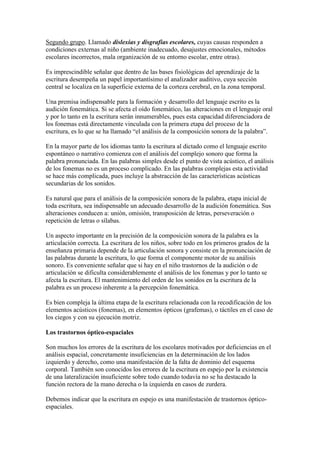 Segundo grupo. Llamado dislexias y disgrafias escolares, cuyas causas responden a
condiciones externas al niño (ambiente inadecuado, desajustes emocionales, métodos
escolares incorrectos, mala organización de su entorno escolar, entre otras).

Es imprescindible señalar que dentro de las bases fisiológicas del aprendizaje de la
escritura desempeña un papel importantísimo el analizador auditivo, cuya sección
central se localiza en la superficie externa de la corteza cerebral, en la zona temporal.

Una premisa indispensable para la formación y desarrollo del lenguaje escrito es la
audición fonemática. Si se afecta el oído fonemático, las alteraciones en el lenguaje oral
y por lo tanto en la escritura serán innumerables, pues esta capacidad diferenciadora de
los fonemas está directamente vinculada con la primera etapa del proceso de la
escritura, es lo que se ha llamado “el análisis de la composición sonora de la palabra”.

En la mayor parte de los idiomas tanto la escritura al dictado como el lenguaje escrito
espontáneo o narrativo comienza con el análisis del complejo sonoro que forma la
palabra pronunciada. En las palabras simples desde el punto de vista acústico, el análisis
de los fonemas no es un proceso complicado. En las palabras complejas esta actividad
se hace más complicada, pues incluye la abstracción de las características acústicas
secundarias de los sonidos.

Es natural que para el análisis de la composición sonora de la palabra, etapa inicial de
toda escritura, sea indispensable un adecuado desarrollo de la audición fonemática. Sus
alteraciones conducen a: unión, omisión, transposición de letras, perseveración o
repetición de letras o sílabas.

Un aspecto importante en la precisión de la composición sonora de la palabra es la
articulación correcta. La escritura de los niños, sobre todo en los primeros grados de la
enseñanza primaria depende de la articulación sonora y consiste en la pronunciación de
las palabras durante la escritura, lo que forma el componente motor de su análisis
sonoro. Es conveniente señalar que si hay en el niño trastornos de la audición o de
articulación se dificulta considerablemente el análisis de los fonemas y por lo tanto se
afecta la escritura. El mantenimiento del orden de los sonidos en la escritura de la
palabra es un proceso inherente a la percepción fonemática.

Es bien compleja la última etapa de la escritura relacionada con la recodificación de los
elementos acústicos (fonemas), en elementos ópticos (grafemas), o táctiles en el caso de
los ciegos y con su ejecución motriz.

Los trastornos óptico-espaciales

Son muchos los errores de la escritura de los escolares motivados por deficiencias en el
análisis espacial, concretamente insuficiencias en la determinación de los lados
izquierdo y derecho, como una manifestación de la falta de dominio del esquema
corporal. También son conocidos los errores de la escritura en espejo por la existencia
de una lateralización insuficiente sobre todo cuando todavía no se ha destacado la
función rectora de la mano derecha o la izquierda en casos de zurdera.

Debemos indicar que la escritura en espejo es una manifestación de trastornos óptico-
espaciales.
 