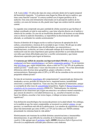 A.R. Luria (1982: 13) ubica dos tipos de zonas corticales dentro de la región temporal
del hemisferio izquierdo: “A la primera zona llegan las fibras del nervio auditivo, que
tiene como función”conectar” la corteza cerebral con el órgano periférico de la
audición. Esta zona está íntimamente relacionada con la percepción auditiva de los
sonidos y en casos de lesiones en ella, puede tener lugar una sordera total de carácter
central.

La segunda zona comprende una gran cantidad de células asociativas que facilitan el
trabajo coordinado en toda la zona auditiva y que tiene relación directa con el análisis y
síntesis de los sonidos. En caso de un insuficiente desarrollo o de lesiones en esta última
zona se afecta la audición fonemática, se imposibilita la discriminación del sonido
afectado, se confunden los sonidos acústicamente.”

Gracias al dominio de la lengua escrita se realiza el proceso de apropiación de la
cultura, conocimientos y técnicas de la sociedad en que vivimos. De ahí que un cabal
conocimiento de los diferentes tipos de dificultades, sus características y
manifestaciones, evolución, así como el adecuado enfoque de la intervención y la
reeducación sean de suma importancia para quienes desarrollan su actividad profesional
con niños que tienen dificultades para leer y escribir correctamente y que tienen
alteraciones especiales para lograr tal destreza.

El trastorno por déficit de atención con hiperactividad (TDAH) es un síndrome
conductual con bases neurobiológicas y un fuerte componente genético.2 Es un trastorno
muy prevalente que, según estimaciones, afecta a entre un 5% y un 10% de la población
infanto-juvenil,3 4 siendo unas 3 veces más frecuente en varones.2 No se han demostrado
diferencias entre diversas áreas geográficas, grupos culturales o niveles
socioeconómicos. Representa entre el 20% y el 40% de las consultas en los servicios de
psiquiatría infanto-juvenil.2

Se trata de un trastorno neurológico del comportamiento5 caracterizado por distracción
moderada a severa, períodos de atención breve, inquietud motora, inestabilidad
emocional y conductas impulsivas. Tiene una muy alta respuesta al tratamiento, aunque
se acompaña de altas tasas de comorbilidad psiquiátrica. Según el Manual diagnóstico y
estadístico de los trastornos mentales (DSM-IV): "Habitualmente, los síntomas
empeoran en las situaciones que exigen una atención o un esfuerzo mental sostenidos o
que carecen de atractivo o novedad intrínsecos (p. ej., escuchar al maestro en clase,
hacer los deberes, escuchar o leer textos largos, o trabajar en tareas monótonas o
repetitivas)".

Esta disfunción neurobiológica fue reconocida primero en la edad infantil. Sin embargo,
en la medida en que fue mejor comprendida, se reconoció su carácter crónico, ya que
persiste y se manifiesta más allá de la adolescencia. Los estudios de seguimiento a largo
plazo han demostrado que entre el 60% y el 75% de los niños con TDAH continúa
presentando los síntomas hasta la vida adulta.6

Históricamente este trastorno ha recibido distintas caracterizaciones e innumerables
denominaciones, lo que dificulta las consultas de la literatura especializada (ver
cuadro). Cabe agregar que el acrónimo inglés ADHD (Attention-Deficit Hyperactivity
Disorder) es ampliamente utilizado para referirse a este síndrome.
 