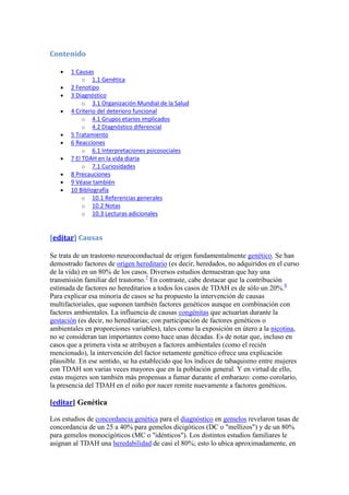 Contenido

       1 Causas
            o 1.1 Genética
       2 Fenotipo
       3 Diagnóstico
            o 3.1 Organización Mundial de la Salud
       4 Criterio del deterioro funcional
            o 4.1 Grupos etarios implicados
            o 4.2 Diagnóstico diferencial
       5 Tratamiento
       6 Reacciones
            o 6.1 Interpretaciones psicosociales
       7 El TDAH en la vida diaria
            o 7.1 Curiosidades
       8 Precauciones
       9 Véase también
       10 Bibliografía
            o 10.1 Referencias generales
            o 10.2 Notas
            o 10.3 Lecturas adicionales



[editar] Causas

Se trata de un trastorno neuroconductual de origen fundamentalmente genético. Se han
demostrado factores de origen hereditario (es decir, heredados, no adquiridos en el curso
de la vida) en un 80% de los casos. Diversos estudios demuestran que hay una
transmisión familiar del trastorno.7 En contraste, cabe destacar que la contribución
estimada de factores no hereditarios a todos los casos de TDAH es de sólo un 20%.8
Para explicar esa minoría de casos se ha propuesto la intervención de causas
multifactoriales, que suponen también factores genéticos aunque en combinación con
factores ambientales. La influencia de causas congénitas que actuarían durante la
gestación (es decir, no hereditarias; con participación de factores genéticos o
ambientales en proporciones variables), tales como la exposición en útero a la nicotina,
no se consideran tan importantes como hace unas décadas. Es de notar que, incluso en
casos que a primera vista se atribuyen a factores ambientales (como el recién
mencionado), la intervención del factor netamente genético ofrece una explicación
plausible. En ese sentido, se ha establecido que los índices de tabaquismo entre mujeres
con TDAH son varias veces mayores que en la población general. Y en virtud de ello,
estas mujeres son también más propensas a fumar durante el embarazo: como corolario,
la presencia del TDAH en el niño por nacer remite nuevamente a factores genéticos.

[editar] Genética

Los estudios de concordancia genética para el diagnóstico en gemelos revelaron tasas de
concordancia de un 25 a 40% para gemelos dicigóticos (DC o "mellizos") y de un 80%
para gemelos monocigóticos (MC o "idénticos"). Los distintos estudios familiares le
asignan al TDAH una heredabilidad de casi el 80%; esto lo ubica aproximadamente, en
 