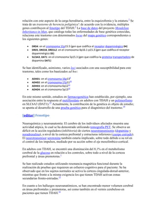 relación con este aspecto de la carga hereditaria, entre la esquizofrenia y la estatura.2 Se
trata de un trastorno de herencia poligénica': de acuerdo con la evidencia, múltiples
genes contribuyen al fenotipo del TDAH.3 La base de datos del proyecto Mendelian
Inheritance in Man, que cataloga todas las enfermedades de base genética conocidas,
relaciona este trastorno con determinados locus del mapa genético correspondientes a
los siguientes genes:

       DRD4: en el cromosoma 11p15.5 (gen que codifica el receptor dopaminérgico D4)
       DRD5, DRD1B, DRD1L2: en el cromosoma 4p16.1-p15.3 (gen que codifica el receptor
       dopaminérgico D5)
       SLC6A3, DAT1: en el cromosoma 5p15.3 (gen que codifica la proteína transportadora de
       dopamina DAT1)

Se han identificado, asimismo, varios loci asociados con una susceptibilidad para este
trastorno, tales como los bautizados ad hoc:
                                       9
       ADHD1: en el cromosoma 16p13
                                     10
       ADHD2: en el cromosoma 17p11
                                   11
       ADHD3: en el cromosoma 6q12
                                   12
       ADHD4: en el cromosoma 5p13

En este mismo sentido, estudios en farmacogenética han establecido, por ejemplo, una
asociación entre la respuesta al metilfenidato en adultos con TDAH y un polimorfismo
en SLC6A3 (DAT1).13 Actualmente, la contribución de la genética es objeto de estudio;
se apunta al desarrollo de una prueba genética para el diagnóstico del trastorno.14

[editar] Fenotipo

Neuroquímica y neuroanatomía: El cerebro de los individuos afectados muestra una
actividad atípica, lo cual se ha demostrado utilizando tomografía PET. Se observa un
déficit en la acción reguladora (inhibitoria) de ciertos neurotransmisores (dopamina y
noradrenalina), a nivel de la corteza prefrontal y estructuras inferiores (cuerpo estriado).
El neurotransmisor serotonina también estaría implicado, sobre todo debido a su rol en
el control de los impulsos, mediado por su acción sobre el eje mesolímbico-cortical.

En adultos con TDAH, se encontró una disminución del 8,1% en el metabolismo
cerebral de la glucosa en relación a los controles, sobre todo a nivel de la corteza
prefrontal y áreas premotoras.1

Se han realizado estudios utilizando resonancia magnética funcional durante la
realización de pruebas que requieren un esfuerzo cognitivo para el paciente. Se ha
observado que en los sujetos normales se activa la corteza cingulada-dorsal-anterior,
mientras que frente a la misma exigencia los que tienen TDAH activan zonas
secundarias fronto-estriadas.15

En cuanto a los hallazgos neuroanatómicos, se han encontrado menor volumen cerebral
en áreas prefrontales y premotoras, así como también en el vermis cerebeloso en
pacientes que tienen TDAH.16
 