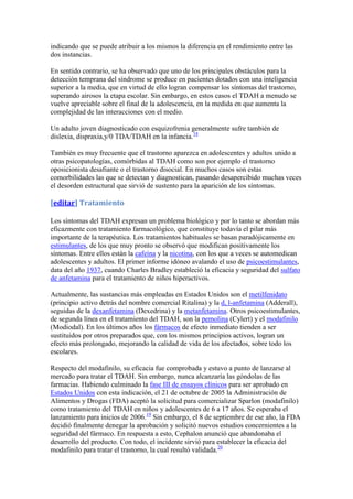indicando que se puede atribuir a los mismos la diferencia en el rendimiento entre las
dos instancias.

En sentido contrario, se ha observado que uno de los principales obstáculos para la
detección temprana del síndrome se produce en pacientes dotados con una inteligencia
superior a la media, que en virtud de ello logran compensar los síntomas del trastorno,
superando airosos la etapa escolar. Sin embargo, en estos casos el TDAH a menudo se
vuelve apreciable sobre el final de la adolescencia, en la medida en que aumenta la
complejidad de las interacciones con el medio.

Un adulto joven diagnosticado con esquizofrenia generalmente sufre también de
dislexia, dispraxia,y/0 TDA/TDAH en la infancia.18

También es muy frecuente que el trastorno aparezca en adolescentes y adultos unido a
otras psicopatologías, comórbidas al TDAH como son por ejemplo el trastorno
oposicionista desafiante o el trastorno disocial. En muchos casos son estas
comorbilidades las que se detectan y diagnostican, pasando desapercibido muchas veces
el desorden estructural que sirvió de sustento para la aparición de los síntomas.

[editar] Tratamiento

Los síntomas del TDAH expresan un problema biológico y por lo tanto se abordan más
eficazmente con tratamiento farmacológico, que constituye todavía el pilar más
importante de la terapéutica. Los tratamientos habituales se basan paradójicamente en
estimulantes, de los que muy pronto se observó que modifican positivamente los
síntomas. Entre ellos están la cafeína y la nicotina, con los que a veces se automedican
adolescentes y adultos. El primer informe idóneo avalando el uso de psicoestimulantes,
data del año 1937, cuando Charles Bradley estableció la eficacia y seguridad del sulfato
de anfetamina para el tratamiento de niños hiperactivos.

Actualmente, las sustancias más empleadas en Estados Unidos son el metilfenidato
(principio activo detrás del nombre comercial Ritalina) y la d, l-anfetamina (Adderall),
seguidas de la dexanfetamina (Dexedrina) y la metanfetamina. Otros psicoestimulantes,
de segunda línea en el tratamiento del TDAH, son la pemolina (Cylert) y el modafinilo
(Modiodal). En los últimos años los fármacos de efecto inmediato tienden a ser
sustituidos por otros preparados que, con los mismos principios activos, logran un
efecto más prolongado, mejorando la calidad de vida de los afectados, sobre todo los
escolares.

Respecto del modafinilo, su eficacia fue comprobada y estuvo a punto de lanzarse al
mercado para tratar el TDAH. Sin embargo, nunca alcanzaría las góndolas de las
farmacias. Habiendo culminado la fase III de ensayos clínicos para ser aprobado en
Estados Unidos con esta indicación, el 21 de octubre de 2005 la Administración de
Alimentos y Drogas (FDA) aceptó la solicitud para comercializar Sparlon (modafinilo)
como tratamiento del TDAH en niños y adolescentes de 6 a 17 años. Se esperaba el
lanzamiento para inicios de 2006.19 Sin embargo, el 8 de septiembre de ese año, la FDA
decidió finalmente denegar la aprobación y solicitó nuevos estudios concernientes a la
seguridad del fármaco. En respuesta a esto, Cephalon anunció que abandonaba el
desarrollo del producto. Con todo, el incidente sirvió para establecer la eficacia del
modafinilo para tratar el trastorno, la cual resultó validada.20
 