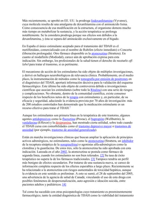 Más recientemente, se aprobó en EE. UU. la prodroga lisdexanfetamina (Vyvanse),
cuya molécula resulta de una amalgama de dexanfetamina con el aminoácido lisina.
Como consecuencia de esa modificación en la estructura, el organismo demora mucho
más tiempo en metabolizar la sustancia, y la acción terapéutica se prolonga
notablemente. Se la considera prodroga porque sus efectos son debidos a la
dexanfetamina, y ésta se separa del aminoácido exclusivamente en el hígado.

En España el único estimulante aceptado para el tratamiento del TDAH es el
metilfenidato, comercializado con el nombre de Rubifen (efecto inmediato) o Concerta
(liberación prolongada). Otro fármaco disponible es la atomoxetina (Strattera). En
cuanto al modafinilo (Modiodal), carece aún de aprobación expresa para esta
indicación. Sin embargo, los profesionales de la salud tienen el derecho de recetarlo off-
label para tratar el trastorno, si es pertinente.

El mecanismo de acción de los estimulantes ha sido objeto de múltiples investigaciones,
y derivó en hallazgos neurobiológicos de relevancia clínica. Probablemente, en el medio
plazo, la instrumentación de métodos como la tomografía por emisión de positrones en
el diagnóstico del TDAH, aportará información decisiva para la validación del esquema
farmacológico. Este último ha sido objeto de controversia debido a investigaciones
científicas que asocian los estimulantes (sobre todo la Ritalina) con una serie de riesgos
y complicaciones. No obstante, dentro de la comunidad científica, existe consenso
respecto de los beneficios netos de la terapia con estimulantes y, en particular, de su
eficacia y seguridad, aduciendo la evidencia provista por 70 años de investigación: más
de 200 estudios controlados han demostrado que la medicación estimulante es un
recurso efectivo para tratar el TDAH.7

Aunque los estimulantes son primera línea en la terapéutica de este trastorno, algunos
agentes antidepresivos como la fluoxetina (Prozac), el bupropión (Wellbutrin), la
venlafaxina (Effexor) y la desipramina, han mostrado cierta utilidad, sobre todo cuando
el TDAH cursa con comorbilidades como el trastorno depresivo mayor o trastornos de
ansiedad (por ejemplo, trastorno de ansiedad generalizada).

Están en marcha investigaciones clínicas que buscan ampliar la aplicación de principios
activos adrenérgicos, no estimulantes, tales como la atomoxetina (Strattera, un inhibidor
de la recaptura sináptica de la norepinefrina) o agonistas alfa-adrenérgicos como la
clonidina y la guanfacina. De estos tres, sólo la atomoxetina ha sido aprobada con esta
indicación. Lanzada en el año 2002, la atomoxetina se postula como fármaco de
segunda línea, cuando los estimulantes no son bien tolerados. [2] Su tasa de éxito
terapéutico no supera la de los fármacos tradicionales. [3] Tampoco tendría un perfil
más benigno de efectos secundarios. Por tratarse de una sustancia nueva, se carece de
información completa respecto de los efectos esperables a largo plazo. Recientemente se
ha relacionado a la atomoxetina con riesgos aumentados de toxicidad hepática, aunque
la evidencia en este sentido es preliminar. A esto se sumó, el 28 de septiembre del 2005,
una advertencia de la agencia de salud de Canadá, vinculando el uso de esta droga con
posibles fenómenos de despersonalización, auto-agresión e ideación suicida, entre
pacientes adultos y pediátricos. [4]

Tal como ha sucedido con otras psicopatologías cuyo tratamiento es preeminentemente
farmacológico, tanto la entidad diagnóstica de TDAH como la viabilidad del tratamiento
 