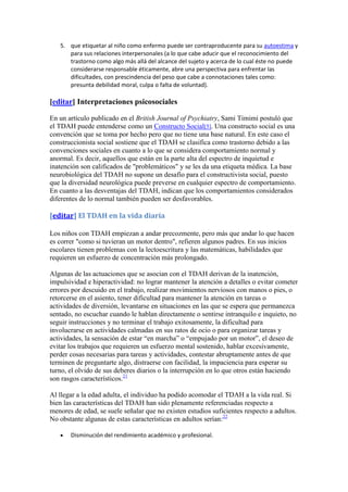 5. que etiquetar al niño como enfermo puede ser contraproducente para su autoestima y
      para sus relaciones interpersonales (a lo que cabe aducir que el reconocimiento del
      trastorno como algo más allá del alcance del sujeto y acerca de lo cual éste no puede
      considerarse responsable éticamente, abre una perspectiva para enfrentar las
      dificultades, con prescindencia del peso que cabe a connotaciones tales como:
      presunta debilidad moral, culpa o falta de voluntad).

[editar] Interpretaciones psicosociales

En un artículo publicado en el British Journal of Psychiatry, Sami Timimi postuló que
el TDAH puede entenderse como un Constructo Social[5]. Una constructo social es una
convención que se toma por hecho pero que no tiene una base natural. En este caso el
construccionista social sostiene que el TDAH se clasifica como trastorno debido a las
convenciones sociales en cuanto a lo que se considera comportamiento normal y
anormal. Es decir, aquellos que están en la parte alta del espectro de inquietud e
inatención son calificados de "problemáticos" y se les da una etiqueta médica. La base
neurobiológica del TDAH no supone un desafío para el constructivista social, puesto
que la diversidad neurológica puede preverse en cualquier espectro de comportamiento.
En cuanto a las desventajas del TDAH, indican que los comportamientos considerados
diferentes de lo normal también pueden ser desfavorables.

[editar] El TDAH en la vida diaria

Los niños con TDAH empiezan a andar precozmente, pero más que andar lo que hacen
es correr "como si tuvieran un motor dentro", refieren algunos padres. En sus inicios
escolares tienen problemas con la lectoescritura y las matemáticas, habilidades que
requieren un esfuerzo de concentración más prolongado.

Algunas de las actuaciones que se asocian con el TDAH derivan de la inatención,
impulsividad e hiperactividad: no lograr mantener la atención a detalles o evitar cometer
errores por descuido en el trabajo, realizar movimientos nerviosos con manos o pies, o
retorcerse en el asiento, tener dificultad para mantener la atención en tareas o
actividades de diversión, levantarse en situaciones en las que se espera que permanezca
sentado, no escuchar cuando le hablan directamente o sentirse intranquilo e inquieto, no
seguir instrucciones y no terminar el trabajo exitosamente, la dificultad para
involucrarse en actividades calmadas en sus ratos de ocio o para organizar tareas y
actividades, la sensación de estar “en marcha” o “empujado por un motor”, el deseo de
evitar los trabajos que requieren un esfuerzo mental sostenido, hablar excesivamente,
perder cosas necesarias para tareas y actividades, contestar abruptamente antes de que
terminen de preguntarte algo, distraerse con facilidad, la impaciencia para esperar su
turno, el olvido de sus deberes diarios o la interrupción en lo que otros están haciendo
son rasgos característicos.21

Al llegar a la edad adulta, el individuo ha podido acomodar el TDAH a la vida real. Si
bien las características del TDAH han sido plenamente referenciadas respecto a
menores de edad, se suele señalar que no existen estudios suficientes respecto a adultos.
No obstante algunas de estas características en adultos serían:22

       Disminución del rendimiento académico y profesional.
 