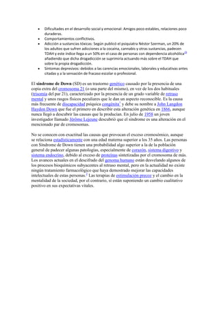 Dificultades en el desarrollo social y emocional: Amigos poco estables, relaciones poco
       duraderas.
       Comportamientos conflictivos.
       Adicción a sustancias tóxicas: Según publicó el psiquiatra Néstor Szerman, un 20% de
       los adultos que sufren adicciones a la cocaína, cannabis y otras sustancias, padecen
       TDAH y este índice llega a un 50% en el caso de personas con dependencia alcohólica23
       añadiendo que dicha drogadicción se suprimiría actuando más sobre el TDAH que
       sobre la propia drogadicción.
       Síntomas depresivos: debidos a las carencias emocionales, laborales y educativas antes
       citadas y a la sensación de fracaso escolar o profesional.

El síndrome de Down (SD) es un trastorno genético causado por la presencia de una
copia extra del cromosoma 21 (o una parte del mismo), en vez de los dos habituales
(trisomía del par 21), caracterizado por la presencia de un grado variable de retraso
mental y unos rasgos físicos peculiares que le dan un aspecto reconocible. Es la causa
más frecuente de discapacidad psíquica congénita1 y debe su nombre a John Langdon
Haydon Down que fue el primero en describir esta alteración genética en 1866, aunque
nunca llegó a descubrir las causas que la producían. En julio de 1958 un joven
investigador llamado Jérôme Lejeune descubrió que el síndrome es una alteración en el
mencionado par de cromosomas.

No se conocen con exactitud las causas que provocan el exceso cromosómico, aunque
se relaciona estadísticamente con una edad materna superior a los 35 años. Las personas
con Síndrome de Down tienen una probabilidad algo superior a la de la población
general de padecer algunas patologías, especialmente de corazón, sistema digestivo y
sistema endocrino, debido al exceso de proteínas sintetizadas por el cromosoma de más.
Los avances actuales en el descifrado del genoma humano están desvelando algunos de
los procesos bioquímicos subyacentes al retraso mental, pero en la actualidad no existe
ningún tratamiento farmacológico que haya demostrado mejorar las capacidades
intelectuales de estas personas.2 Las terapias de estimulación precoz y el cambio en la
mentalidad de la sociedad, por el contrario, sí están suponiendo un cambio cualitativo
positivo en sus expectativas vitales.
 
