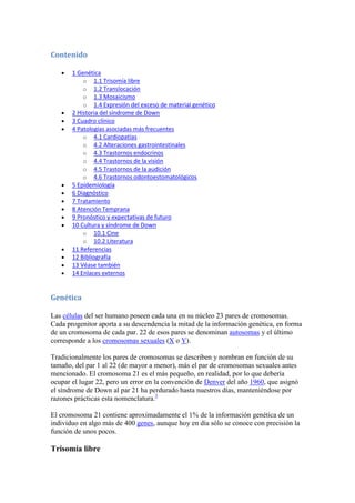 Contenido

       1 Genética
           o 1.1 Trisomía libre
           o 1.2 Translocación
           o 1.3 Mosaicismo
           o 1.4 Expresión del exceso de material genético
       2 Historia del síndrome de Down
       3 Cuadro clínico
       4 Patologías asociadas más frecuentes
           o 4.1 Cardiopatías
           o 4.2 Alteraciones gastrointestinales
           o 4.3 Trastornos endocrinos
           o 4.4 Trastornos de la visión
           o 4.5 Trastornos de la audición
           o 4.6 Trastornos odontoestomatológicos
       5 Epidemiología
       6 Diagnóstico
       7 Tratamiento
       8 Atención Temprana
       9 Pronóstico y expectativas de futuro
       10 Cultura y síndrome de Down
           o 10.1 Cine
           o 10.2 Literatura
       11 Referencias
       12 Bibliografía
       13 Véase también
       14 Enlaces externos


Genética

Las células del ser humano poseen cada una en su núcleo 23 pares de cromosomas.
Cada progenitor aporta a su descendencia la mitad de la información genética, en forma
de un cromosoma de cada par. 22 de esos pares se denominan autosomas y el último
corresponde a los cromosomas sexuales (X o Y).

Tradicionalmente los pares de cromosomas se describen y nombran en función de su
tamaño, del par 1 al 22 (de mayor a menor), más el par de cromosomas sexuales antes
mencionado. El cromosoma 21 es el más pequeño, en realidad, por lo que debería
ocupar el lugar 22, pero un error en la convención de Denver del año 1960, que asignó
el síndrome de Down al par 21 ha perdurado hasta nuestros días, manteniéndose por
razones prácticas esta nomenclatura.3

El cromosoma 21 contiene aproximadamente el 1% de la información genética de un
individuo en algo más de 400 genes, aunque hoy en día sólo se conoce con precisión la
función de unos pocos.

Trisomía libre
 
