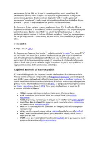 cromosomas del par 14), por lo cual el recuento genético arroja una cifra de 46
cromosomas en cada célula. En este caso no existe un problema con la disyunción
cromosómica, pero uno de ellos porta un fragmento “extra” con los genes del
cromosoma “translocado”. A efectos de información genética sigue tratándose de una
trisomía 21 ya que se duplica la dotación genética de ese cromosoma.

La frecuencia de esta variante es aproximadamente de un 3%5 de todos los SD y su
importancia estriba en la necesidad de hacer un estudio genético a los progenitores para
comprobar si uno de ellos era portador sin saberlo de la translocación, o si ésta se
produjo por primera vez en el embrión. (Existen portadores “sanos” de translocaciones,
en los que se recuentan 45 cromosomas, estando uno de ellos translocado, o pegado, a
otro).

Mosaicismo

Código CIE-10: Q90.1

La forma menos frecuente de trisomía 21 es la denominada “mosaico” (en torno al 2%6
de los casos). Esta mutación se produce tras la concepción, por lo que la trisomía no
está presente en todas las células del individuo con SD, sino sólo en aquellas cuya
estirpe procede de la primera célula mutada. El porcentaje de células afectadas puede
abarcar desde unas pocas a casi todas, según el momento en que se haya producido la
segregación anómala de los cromosomas homólogos.

Expresión del exceso de material genético

La expresión bioquímica del síndrome consiste en el aumento de diferentes enzimas.
Una de las más conocidas e importantes es la Superóxido dismutasa (codificada por el
gen SOD-1), que cataliza el paso del anión superóxido hacia peróxido de hidrógeno. En
condiciones normales esto contribuye al sistema de defensa antioxidante del organismo,
pero su exceso determina la acumulación de H2O2, lo que puede provocar peroxidación
de lípidos y proteínas y dañar el ADN. Otros genes implicados en la aparición de
trastornos asociados al SD son:7

       COL6A1: su expresión incrementada se relaciona con defectos cardíacos
       ETS2: su expresión incrementada puede ser causa de alteraciones músculo
       esqueléticas
       CAF1A: la presencia incrementada de este gen puede interferir en la síntesis de ADN
       Cystathione Beta Synthase (CBS): su exceso puede causar alteraciones metabólicas y
       de los procesos de reparación del ADN
       DYRK: en el exceso de proteínas codificadas por este gen parece estar el origen del
       retraso mental
       CRYA1: su sobreexpresión puede originar cataratas (opacidad precoz del cristalino)
       GART: la expresión aumentada de este gen puede alterar los procesos de síntesis y
       reparación del ADN
       IFNAR : es un gen relacionado con la síntesis de Interferón, por lo que su exceso puede
       provocar alteraciones en el sistema inmunitario.
 