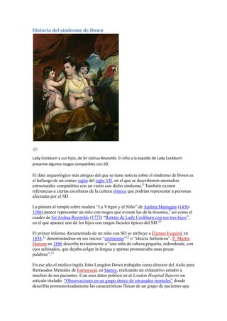 Historia del síndrome de Down




Lady Cockburn y sus hijos, de Sir Joshua Reynolds. El niño a la espalda de Lady Cockburn
presenta algunos rasgos compatibles con SD.

El dato arqueológico más antiguo del que se tiene noticia sobre el síndrome de Down es
el hallazgo de un cráneo sajón del siglo VII, en el que se describieron anomalías
estructurales compatibles con un varón con dicho síndrome.8 También existen
referencias a ciertas esculturas de la cultura olmeca que podrían representar a personas
afectadas por el SD.

La pintura al temple sobre madera “La Virgen y el Niño” de Andrea Mantegna (1430-
1506) parece representar un niño con rasgos que evocan los de la trisomía,9 así como el
cuadro de Sir Joshua Reynolds (1773) “Retrato de Lady Cockburn con sus tres hijos”,
en el que aparece uno de los hijos con rasgos faciales típicos del SD.10

El primer informe documentado de un niño con SD se atribuye a Étienne Esquirol en
1838,11 denominándose en sus inicios “cretinismo”12 o “idiocia furfurácea”. P. Martin
Duncan en 1886 describe textualmente a “una niña de cabeza pequeña, redondeada, con
ojos achinados, que dejaba colgar la lengua y apenas pronunciaba unas pocas
palabras”.13

En ese año el médico inglés John Langdon Down trabajaba como director del Asilo para
Retrasados Mentales de Earlswood, en Surrey, realizando un exhaustivo estudio a
muchos de sus pacientes. Con esos datos publicó en el London Hospital Reports un
artículo titulado: “Observaciones en un grupo étnico de retrasados mentales” donde
describía pormenorizadamente las características físicas de un grupo de pacientes que
 