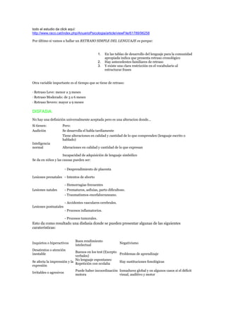 todo el estudio da click aquí:
http://www.raco.cat/index.php/AnuarioPsicologia/article/viewFile/61789/96258

Por último si vamos a hallar un RETRASO SIMPLE DEL LENGUAJE es porque:


                                               1.   En las tablas de desarrollo del lenguaje para la comunidad
                                                    apropiada indica que presenta retraso cronológico
                                               2.   Hay antecedentes familiares de retraso
                                               3.   Y existe una clara restricción en el vocabulario al
                                                    estructurar frases


Otra variable importante es el tiempo que se tiene de retraso:

· Retraso Leve: menor a 3 meses
· Retraso Moderado: de 3 a 6 meses
· Retraso Severo: mayor a 9 meses

DISFASIA:
No hay una definición universalmente aceptada pero es una alteracion donde...
Si tienen:          Pero:
Audición            Se desarrolla el habla tardíamente
                    Tiene alteraciones en calidad y cantidad de lo que comprenden (lenguaje escrito o
                    hablado)
Inteligencia
normal              Alteraciones en calidad y cantidad de lo que expresan

                     Incapacidad de adquisición de lenguaje simbólico
Se da en niños y las causas pueden ser:

                       - Desprendimiento de placenta

Lesiones prenatales - Intentos de aborto

                       - Hemorragias frecuentes
Lesiones natales       - Prematuros, asfixias, parto dificultoso.
                       - Traumatismos encefalocraneano.

                       - Accidentes vasculares cerebrales.
Lesiones postnatales
                       - Procesos inflamatorios.

                       - Procesos tumorales.
Esto da como resultado una disfasia donde se pueden presentar algunas de las siguientes
carateristicas:


                              Buen rendimiento
Inquietos o hiperactivos                                     Negativismo
                              intelectual
Desatentos o atención
                             Buenos en los test (Excepto
inestable                                                Problemas de aprendizaje
                             verbales)
                             No lenguaje espontaneo
Se afecta la imprensión y la                             Hay sustituciones fonológicas
                             Repetición con ecolalia
expresión
                             Puede haber incoordinación Inmadurez global y en algunos casos si el déficit
Irritables o agresivos
                             motora                      visual, auditivo y motor
 