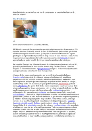descubrimiento, se averiguó en qué par de cromosomas se encontraba el exceso de
material genético.

Cuadro clínico




Joven con síndrome de Down utilizando un taladro.

El SD es la causa más frecuente de discapacidad psíquica congénita. Representa el 25%
de todos los casos de retraso mental. Se trata de un síndrome genético más que de una
enfermedad según el modelo clásico, y aunque sí se asocia con frecuencia a algunas
patologías, la expresión fenotípica final es muy variada de unas personas a otras. Como
rasgos comunes se pueden reseñar su fisiognomía peculiar, una hipotonía muscular
generalizada, un grado variable de retraso mental y retardo en el crecimiento.

En cuanto al fenotipo han sido descritos más de 100 rasgos peculiares asociados al SD,
pudiendo presentarse en un individuo un número muy variable de ellos. De hecho
ninguno se considera constante o patognomónico aunque la evaluación conjunta de los
que aparecen suele ser suficiente para el diagnóstico.

Algunos de los rasgos más importantes son un perfil facial y occipital planos,
braquiocefalia (predominio del diámetro transversal de la cabeza), hendiduras
palpebrales oblicuas, diastasis de rectos (laxitud de la musculatura abdominal), raíz
nasal deprimida, pliegues epicánticos (pliegue de piel en el canto interno de los ojos),
cuello corto y ancho con exceso de pliegue epidérmico nucal, microdoncia, paladar
ojival, clinodactilia del quinto dedo de las manos (crecimiento recurvado hacia el dedo
anular), pliegue palmar único, y separación entre el primer y segundo dedo del pie. Las
patologías que se asocian con más frecuencia son las cardiopatías congénitas y
enfermedades del tracto digestivo (celiaquía, atresia/estenosis esofágica o duodenal,
colitis ulcerosa...). Los únicos rasgos presentes en todos los casos son la atonía muscular
generalizada (falta de un tono muscular adecuado, lo que dificulta el aprendizaje motriz)
y el retraso mental aunque en grados muy variables.19 Presentan, además, un riesgo
superior al de la población general, para el desarrollo de patologías como leucemia
(leucemia mieloide aguda), diabetes, hipotiroidismo, miopía, o luxación atloaxoidea
(inestabilidad de la articulación entre las dos primeras vértebras, atlas y axis, secundaria
a la hipotonía muscular y a la laxitud ligamentosa). Todo esto determina una media de
esperanza de vida entre los 50 y los 60 años, aunque este promedio se obtiene de una
amplia horquilla interindividual (las malformaciones cardíacas graves o la leucemia,
cuando aparecen, pueden ser causa de muerte prematura). El grado de discapacidad
intelectual también es muy variable, aunque se admite como hallazgo constante un
 