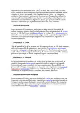 SD: se ha descrito una incidencia del 2-3%28 (es decir, dos o tres da cada cien niños
recién nacidos con SD lo presentan), mientras que su aparición en la población general
se estima en torno a uno de cada 5.000. Su diagnóstico es clínico y su tratamiento
quirúrgico. Otros trastornos relativamente frecuentes son el megacolon, o dilatación
excesiva de la porción distal del tracto digestivo por un defecto en la relajación y la
enfermedad celíaca (intolerancia digestiva al gluten), que aparecen también con una
frecuencia superior a la que se presenta en recién nacidos sin el síndrome.

Trastornos endocrinos

Las personas con SD de cualquier edad tienen un riesgo superior al promedio de
padecer trastornos tiroideos. Casi la mitad presentan algún tipo de patología de tiroides
durante su vida. Suele tratarse de hipotiroidismos leves adquiridos o autoinmunes que
en muchos casos no precisan tratamiento, aunque cuando su gravedad lo requiere deben
instaurarse lo más precozmente posible para no ver comprometido el potencial de
desarrollo intelectual.

Trastornos de la visión

Más de la mitad (60%) de las personas con SD presentan durante su vida algún trastorno
de la visión susceptible de tratamiento o intervención. El astigmatismo, las cataratas
congénitas o la miopía son las patologías más frecuentes. Dada la enorme importancia
que la esfera visual supone para el aprendizaje de estos niños se recomiendan controles
periódicos que corrijan de manera temprana cualquier déficit a este nivel.

Trastornos de la audición

La particular disposición anatómica de la cara de las personas con SD determina la
aparición frecuente de hipoacusias de transmisión (déficits auditivos por una mala
transmisión de la onda sonora hasta los receptores cerebrales). Esto es debido a la
presencia de patologías banales pero muy frecuentes como impactaciones de cerumen,
otitis serosas, colesteatomas o estenosis del conducto auditivo, lo que ocasiona la
disminución de la agudeza auditiva hasta en el 80% de estos individuos.

Trastornos odontoestomatológicos

Las personas con SD tienen una menor incidencia de caries, pero suelen presentar con
frecuencia trastornos morfológicos por malposiciones dentarias, agenesia (ausencia de
formación de alguna pieza dentaria), o retraso en la erupción dentaria. Son necesarias
revisiones periódicas para una corrección precoz de los trastornos más importantes o
que comprometan la función masticatoria o fonatoria.
 