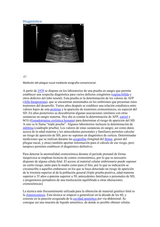 Diagnóstico




Medición del pliegue nucal mediante ecografía convencional.

A partir de 1979 se dispone en los laboratorios de una prueba en sangre que permite
establecer una sospecha diagnóstica para varios defectos congénitos (espina bífida y
otros defectos del tubo neural). Esta prueba es la determinación de los valores de AFP
(Alfa-fetoproteína), que se encuentran aumentados en los embriones que presentan estos
trastornos del desarrollo. Varios años después se establece una relación estadística entre
valores bajos de esta proteína y la aparición de trastornos cromosómicos, en especial del
SD. En años posteriores se descubrieron algunas asociaciones similares con otras
sustancias en sangre materna. Hoy día es común la determinación de AFP, estriol y
hCG (Gonadotropina coriónica humana) para determinar el riesgo de aparición del SD.
A esto se le llama “triple prueba”. Algunos laboratorios incluyen la determinación de
inhibina (cuádruple prueba). Los valores de estas sustancias en sangre, así como datos
acerca de la edad materna y los antecedentes personales y familiares permiten calcular
un riesgo de aparición de SD, pero no suponen un diagnóstico de certeza. Determinadas
mediciones que se realizan durante las ecografías (longitud del fémur, grosor del
pliegue nucal, y otras) también aportan información para el cálculo de ese riesgo, pero
tampoco permiten establecer el diagnóstico definitivo.

Para detectar la anormalidad cromosómica durante el periodo prenatal de forma
inequívoca se emplean técnicas de conteo cromosómico, por lo que es necesario
disponer de alguna célula fetal. El acceso al material celular embrionario puede suponer
un cierto riesgo, tanto para la madre como para el feto, por lo que su indicación se
circunscribe a aquellos embarazos en los que se haya detectado un riesgo de aparición
de la trisomía superior al de la población general (triple prueba positiva, edad materna
superior a 35 años o paterna superior a 50, antecedentes familiares o personales de SD,
o progenitores portadores de una traslocación equilibrada u otras alteraciones
cromosómicas).

La técnica más frecuentemente utilizada para la obtención de material genético fetal es
la Amniocentesis. Esta técnica se empezó a generalizar en la década de los 60, y
consiste en la punción ecoguiada de la cavidad amniótica por vía abdominal. Se
consigue así una muestra de líquido amniótico, de donde es posible obtener células
 