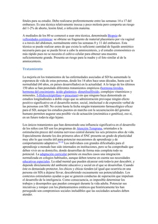 fetales para su estudio. Debe realizarse preferentemente entre las semanas 14 a 17 del
embarazo. Es una técnica relativamente inocua y poco molesta pero comporta un riesgo
del 1-2% de aborto, lesión fetal, o infección materna.

A mediados de los 80 se comenzó a usar otra técnica, denominada Biopsia de
vellosidades coriónicas: se obtiene un fragmento de material placentario por vía vaginal
o a través del abdomen, normalmente entre las semanas 8 y 11 del embarazo. Esta
técnica se puede realizar antes de que exista la suficiente cantidad de líquido amniótico
necesaria para que se pueda llevar a cabo la amniocentesis, y el estudio cromosómico es
más rápido pues no se necesita el cultivo celular para obtener una muestra
suficientemente grande. Presenta un riesgo para la madre y el feto similar al de la
amniocentesis.

Tratamiento

La mejoría en los tratamientos de las enfermedades asociadas al SD ha aumentado la
esperanza de vida de estas personas, desde los 14 años hace unas décadas, hasta casi la
normalidad (60 años, en países desarrollados) en la actualidad. A lo largo de los últimos
150 años se han postulado diferentes tratamientos empíricos (hormona tiroidea,
hormona del crecimiento, ácido glutámico, dimetilsulfóxido, complejos vitamínicos y
minerales, 5-Hidroxitriptófano o piracetam) sin que ninguno haya demostrado en
estudios longitudinales a doble ciego que su administración provoque ningún efecto
positivo significativo en el desarrollo motor, social, intelectual o de expresión verbal de
las personas con SD. No existe hasta la fecha ningún tratamiento farmacológico eficaz
para el SD, aunque los estudios puestos en marcha con la secuenciación del genoma
humano permiten augurar una posible vía de actuación (enzimática o genética), eso sí,
en un futuro todavía algo lejano.

Los únicos tratamientos que han demostrado una influencia significativa en el desarrollo
de los niños con SD son los programas de Atención Temprana, orientados a la
estimulación precoz del sistema nervioso central durante los seis primeros años de vida.
Especialmente durante los dos primeros años el SNC presenta un grado de plasticidad
muy alto lo que resulta útil para potenciar mecanismos de aprendizaje y de
comportamiento adaptativo.34 35 Los individuos con grandes dificultades para el
aprendizaje a menudo han sido internados en instituciones, pero se ha comprobado que
deben vivir en su domicilio, donde desarrollan de forma más completa todo su
potencial. La adaptación curricular permite en muchos casos una integración
normalizada en colegios habituales, aunque deben tenerse en cuenta sus necesidades
educativas especiales. La edad mental que pueden alcanzar está todavía por descubrir, y
depende directamente del ambiente educativo y social en el que se desarrollan. Cuando
éste es demasiado protector, los chicos y chicas tienden (al igual que ocurriría en una
persona sin SD) a dejarse llevar, descubriendo escasamente sus potencialidades. Los
contextos estimulantes ayudan a que se generen conductas de superación que impulsan
el desarrollo de la inteligencia. Como consecuencia, es imposible determinar los
trabajos y desempeños que pueden conseguir durante la vida adulta. Potenciar sus
iniciativas y romper con los planteamientos estáticos que históricamente les han
perseguido son compromisos sociales ineludibles que las sociedades actuales deben
atender.
 